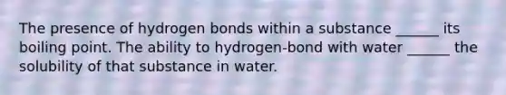 The presence of hydrogen bonds within a substance ______ its boiling point. The ability to hydrogen-bond with water ______ the solubility of that substance in water.