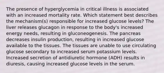 The presence of hyperglycemia in critical illness is associated with an increased mortality rate. Which statement best describes the mechanism(s) responsible for increased glucose levels? The liver releases glucagon in response to the body's increased energy needs, resulting in gluconeogenesis. The pancreas decreases insulin production, resulting in increased glucose available to the tissues. The tissues are unable to use circulating glucose secondary to increased serum potassium levels. Increased secretion of antidiuretic hormone (ADH) results in diuresis, causing increased glucose levels in the serum.