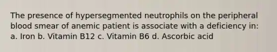 The presence of hypersegmented neutrophils on the peripheral blood smear of anemic patient is associate with a deficiency in: a. Iron b. Vitamin B12 c. Vitamin B6 d. Ascorbic acid