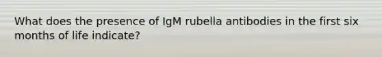 What does the presence of IgM rubella antibodies in the first six months of life indicate?