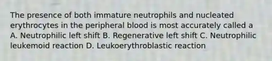 The presence of both immature neutrophils and nucleated erythrocytes in the peripheral blood is most accurately called a A. Neutrophilic left shift B. Regenerative left shift C. Neutrophilic leukemoid reaction D. Leukoerythroblastic reaction