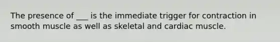 The presence of ___ is the immediate trigger for contraction in smooth muscle as well as skeletal and cardiac muscle.