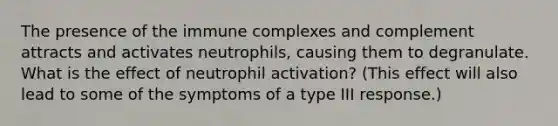 The presence of the immune complexes and complement attracts and activates neutrophils, causing them to degranulate. What is the effect of neutrophil activation? (This effect will also lead to some of the symptoms of a type III response.)