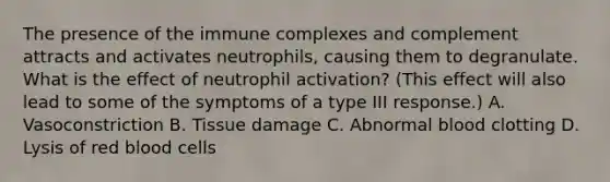 The presence of the immune complexes and complement attracts and activates neutrophils, causing them to degranulate. What is the effect of neutrophil activation? (This effect will also lead to some of the symptoms of a type III response.) A. Vasoconstriction B. Tissue damage C. Abnormal blood clotting D. Lysis of red blood cells