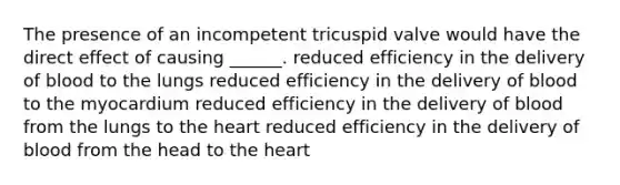 The presence of an incompetent tricuspid valve would have the direct effect of causing ______. reduced efficiency in the delivery of blood to the lungs reduced efficiency in the delivery of blood to the myocardium reduced efficiency in the delivery of blood from the lungs to <a href='https://www.questionai.com/knowledge/kya8ocqc6o-the-heart' class='anchor-knowledge'>the heart</a> reduced efficiency in the delivery of blood from the head to the heart