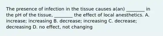 The presence of infection in the tissue causes a(an) ________ in the pH of the tissue, ________ the effect of local anesthetics. A. increase; increasing B. decrease; increasing C. decrease; decreasing D. no effect, not changing