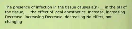 The presence of infection in the tissue causes a(n) __ in the pH of the tissue, __ the effect of local anesthetics. Increase, increasing Decrease, increasing Decrease, decreasing No effect, not changing