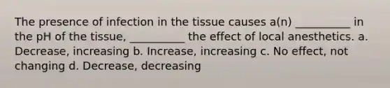 The presence of infection in the tissue causes a(n) __________ in the pH of the tissue, __________ the effect of local anesthetics. a. Decrease, increasing b. Increase, increasing c. No effect, not changing d. Decrease, decreasing