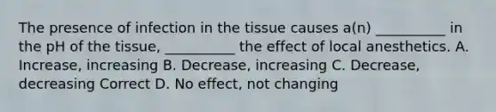 The presence of infection in the tissue causes a(n) __________ in the pH of the tissue, __________ the effect of local anesthetics. A. Increase, increasing B. Decrease, increasing C. Decrease, decreasing Correct D. No effect, not changing