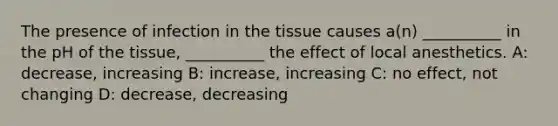 The presence of infection in the tissue causes a(n) __________ in the pH of the tissue, __________ the effect of local anesthetics. A: decrease, increasing B: increase, increasing C: no effect, not changing D: decrease, decreasing