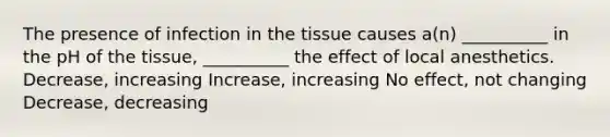 The presence of infection in the tissue causes a(n) __________ in the pH of the tissue, __________ the effect of local anesthetics. Decrease, increasing Increase, increasing No effect, not changing Decrease, decreasing