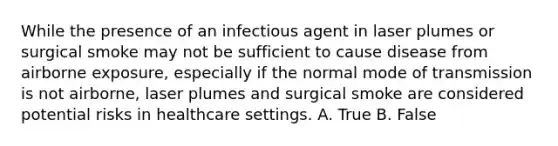 While the presence of an infectious agent in laser plumes or surgical smoke may not be sufficient to cause disease from airborne exposure, especially if the normal mode of transmission is not airborne, laser plumes and surgical smoke are considered potential risks in healthcare settings. A. True B. False