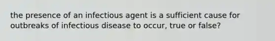 the presence of an infectious agent is a sufficient cause for outbreaks of infectious disease to occur, true or false?