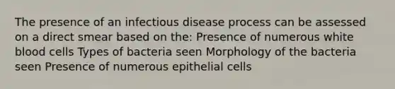 The presence of an infectious disease process can be assessed on a direct smear based on the: Presence of numerous white blood cells Types of bacteria seen Morphology of the bacteria seen Presence of numerous epithelial cells