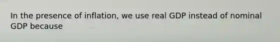 In the presence of inflation, we use real GDP instead of nominal GDP because