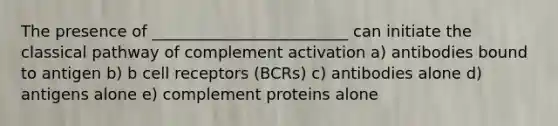 The presence of _________________________ can initiate the classical pathway of complement activation a) antibodies bound to antigen b) b cell receptors (BCRs) c) antibodies alone d) antigens alone e) complement proteins alone