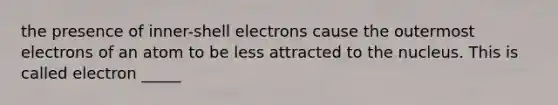 the presence of inner-shell electrons cause the outermost electrons of an atom to be less attracted to the nucleus. This is called electron _____