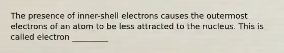 The presence of inner-shell electrons causes the outermost electrons of an atom to be less attracted to the nucleus. This is called electron _________