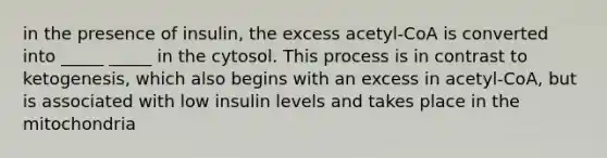 in the presence of insulin, the excess acetyl-CoA is converted into _____ _____ in the cytosol. This process is in contrast to ketogenesis, which also begins with an excess in acetyl-CoA, but is associated with low insulin levels and takes place in the mitochondria