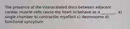 The presence of the interacalated discs between adjacent cardiac muscle cells cause the heart to behave as a ________. a) single chamber b) contractile myofibril c) desmosome d) functional syncytium