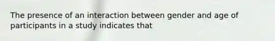 The presence of an interaction between gender and age of participants in a study indicates that