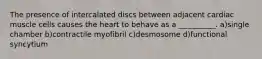 The presence of intercalated discs between adjacent cardiac muscle cells causes the heart to behave as a __________. a)single chamber b)contractile myofibril c)desmosome d)functional syncytium