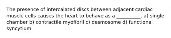 The presence of intercalated discs between adjacent cardiac muscle cells causes the heart to behave as a __________. a) single chamber b) contractile myofibril c) desmosome d) functional syncytium