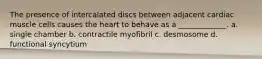 The presence of intercalated discs between adjacent cardiac muscle cells causes the heart to behave as a _____________. a. single chamber b. contractile myofibril c. desmosome d. functional syncytium