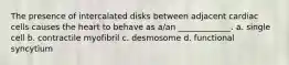 The presence of intercalated disks between adjacent cardiac cells causes the heart to behave as a/an _____________. a. single cell b. contractile myofibril c. desmosome d. functional syncytium