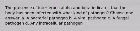 The presence of interferons alpha and beta indicates that the body has been infected with what kind of pathogen? Choose one answer. a. A bacterial pathogen b. A viral pathogen c. A fungal pathogen d. Any intracellular pathogen