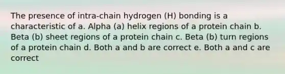 The presence of intra-chain hydrogen (H) bonding is a characteristic of a. Alpha (a) helix regions of a protein chain b. Beta (b) sheet regions of a protein chain c. Beta (b) turn regions of a protein chain d. Both a and b are correct e. Both a and c are correct