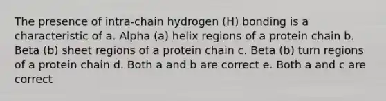 The presence of intra‐chain hydrogen (H) bonding is a characteristic of a. Alpha (a) helix regions of a protein chain b. Beta (b) sheet regions of a protein chain c. Beta (b) turn regions of a protein chain d. Both a and b are correct e. Both a and c are correct