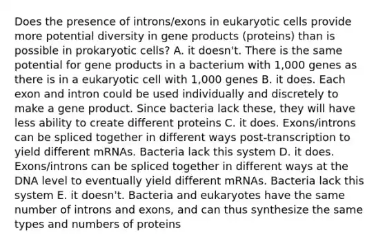 Does the presence of introns/exons in eukaryotic cells provide more potential diversity in gene products (proteins) than is possible in prokaryotic cells? A. it doesn't. There is the same potential for gene products in a bacterium with 1,000 genes as there is in a eukaryotic cell with 1,000 genes B. it does. Each exon and intron could be used individually and discretely to make a gene product. Since bacteria lack these, they will have less ability to create different proteins C. it does. Exons/introns can be spliced together in different ways post-transcription to yield different mRNAs. Bacteria lack this system D. it does. Exons/introns can be spliced together in different ways at the DNA level to eventually yield different mRNAs. Bacteria lack this system E. it doesn't. Bacteria and eukaryotes have the same number of introns and exons, and can thus synthesize the same types and numbers of proteins