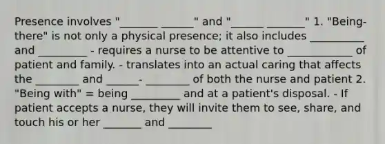 Presence involves "_______ ______" and "______ _______" 1. "Being-there" is not only a physical presence; it also includes __________ and _________ - requires a nurse to be attentive to ____________ of patient and family. - translates into an actual caring that affects the ________ and ______- ________ of both the nurse and patient 2. "Being with" = being _________ and at a patient's disposal. - If patient accepts a nurse, they will invite them to see, share, and touch his or her _______ and ________