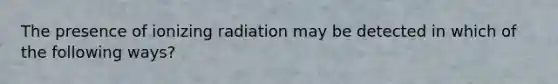 The presence of ionizing radiation may be detected in which of the following ways?