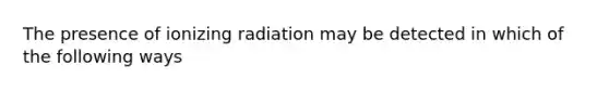 The presence of ionizing radiation may be detected in which of the following ways