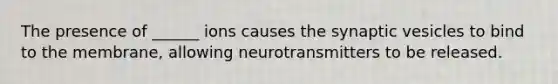 The presence of ______ ions causes the synaptic vesicles to bind to the membrane, allowing neurotransmitters to be released.