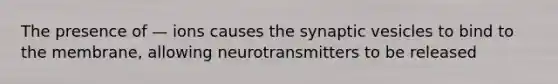 The presence of — ions causes the synaptic vesicles to bind to the membrane, allowing neurotransmitters to be released