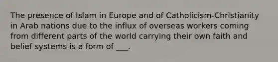 The presence of Islam in Europe and of Catholicism-Christianity in Arab nations due to the influx of overseas workers coming from different parts of the world carrying their own faith and belief systems is a form of ___.