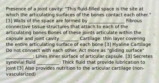 Presence of a joint cavity: "This fluid-filled space is the site at which the articulating surfaces of the bones contact each other." [3] Walls of the space are formed by ________________ Fibrous connective tissue structures that attach to each of the articulating bones Bones of these joints articulate within the capsule and joint cavity ________ Cartilage: thin layer covering the entire articulating surface of each bone [3] Hyaline Cartilage Do not connect with each other. Act more as "gliding surface" ____________: Lines inner surface of articular capsule. [3] Secretes synovial fluid __________: Thick fluid that provide lubrication to joint [3] Also provides nutrition to the articular cartilage (non-vascularized)