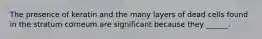 The presence of keratin and the many layers of dead cells found in the stratum corneum are significant because they ______.