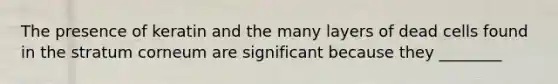 The presence of keratin and the many layers of dead cells found in the stratum corneum are significant because they ________