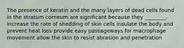 The presence of keratin and the many layers of dead cells found in the stratum corneum are significant because they ________. increase the rate of shedding of skin cells insulate the body and prevent heat loss provide easy passageways for macrophage movement allow the skin to resist abrasion and penetration