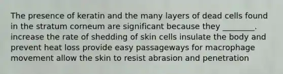 The presence of keratin and the many layers of dead cells found in the stratum corneum are significant because they ________. increase the rate of shedding of skin cells insulate the body and prevent heat loss provide easy passageways for macrophage movement allow the skin to resist abrasion and penetration