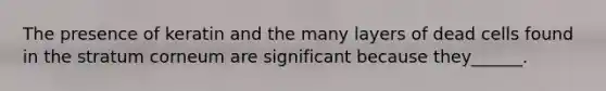 The presence of keratin and the many layers of dead cells found in the stratum corneum are significant because they______.