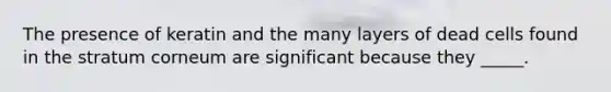 The presence of keratin and the many layers of dead cells found in the stratum corneum are significant because they _____.