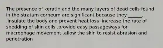 The presence of keratin and the many layers of dead cells found in the stratum corneum are significant because they ______. .insulate the body and prevent heat loss .increase the rate of shedding of skin cells .provide easy passageways for macrophage movement .allow the skin to resist abrasion and penetration