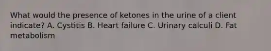 What would the presence of ketones in the urine of a client indicate? A. Cystitis B. Heart failure C. Urinary calculi D. Fat metabolism