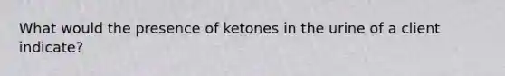 What would the presence of ketones in the urine of a client indicate?