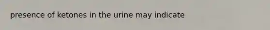 presence of ketones in the urine may indicate